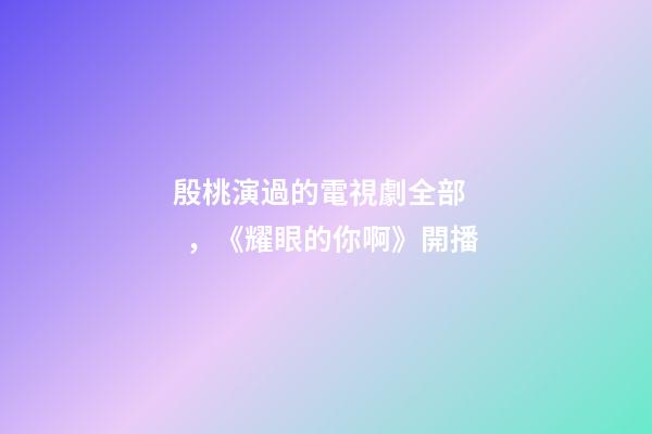 殷桃演過的電視劇全部，《耀眼的你啊》開播-第1張-觀點-玄機派